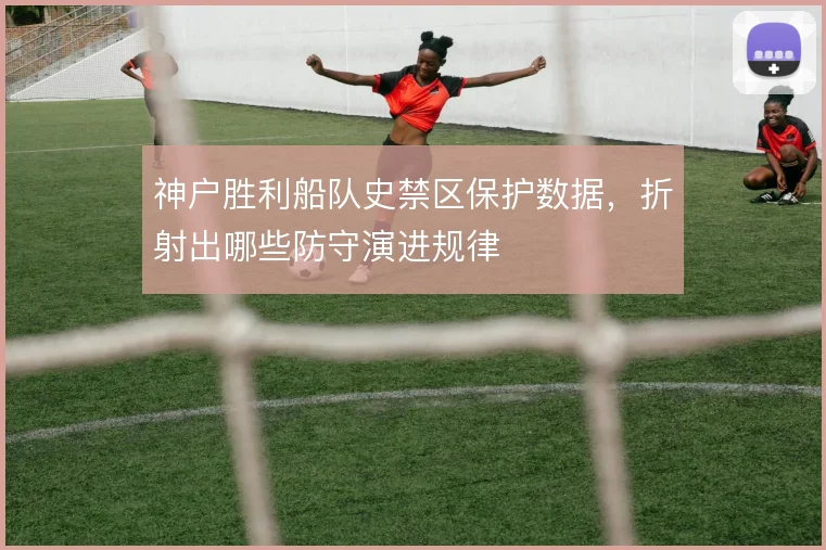 神户胜利船队史禁区保护数据,折射出哪些防守演进规律