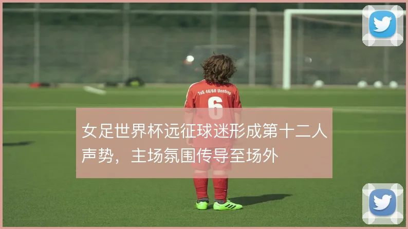 女足世界杯远征球迷形成第十二人声势，主场氛围传导至场外