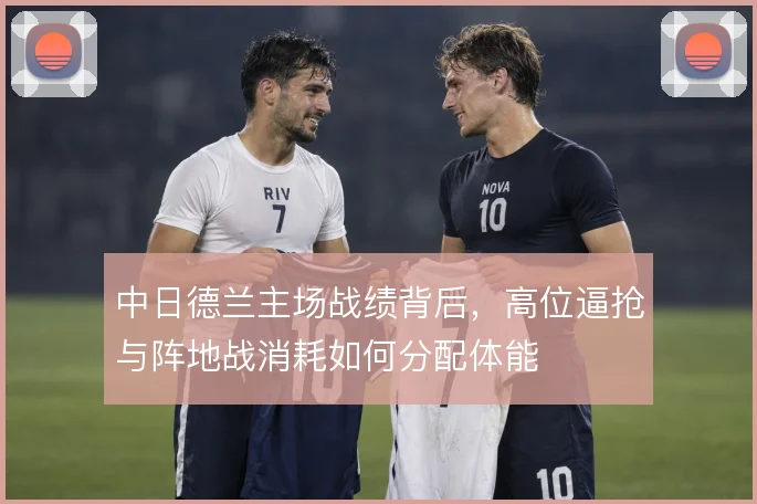 中日德兰主场战绩背后，高位逼抢与阵地战消耗如何分配体能