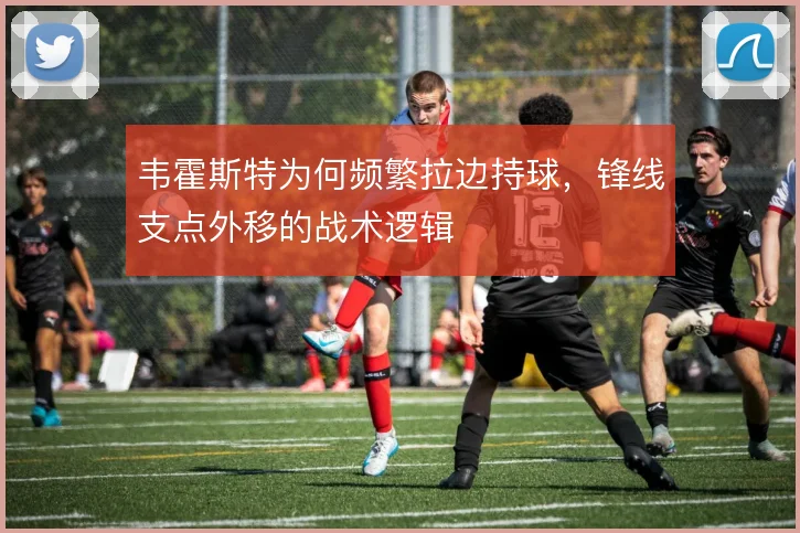韦霍斯特为何频繁拉边持球，锋线支点外移的战术逻辑