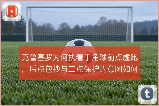 克鲁塞罗为何执着于角球前点虚跑,后点包抄与二点保护的意图如何分配