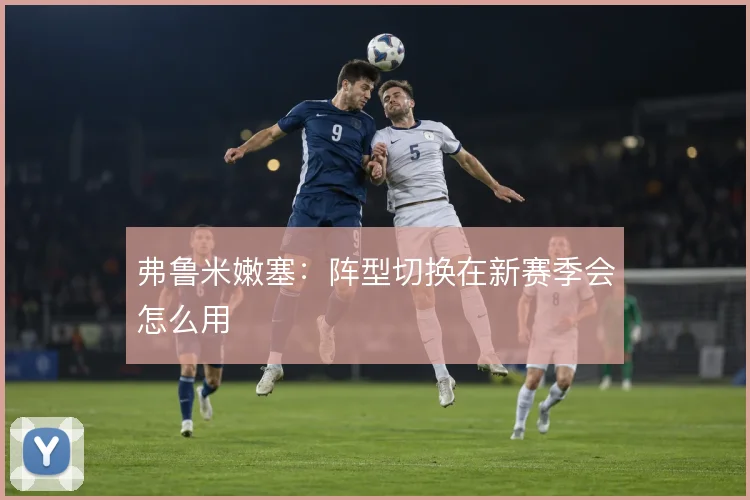 弗鲁米嫩塞:阵型切换在新赛季会怎么用