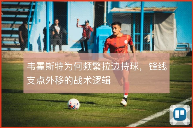 韦霍斯特为何频繁拉边持球，锋线支点外移的战术逻辑