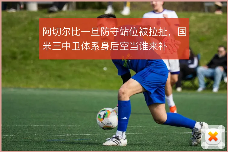 阿切尔比一旦防守站位被拉扯，国米三中卫体系身后空当谁来补