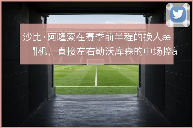 沙比·阿隆索在赛季前半程的换人时机，直接左右勒沃库森的中场控制力