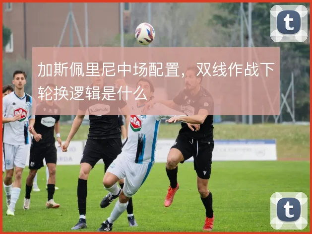 加斯佩里尼中场配置，双线作战下轮换逻辑是什么