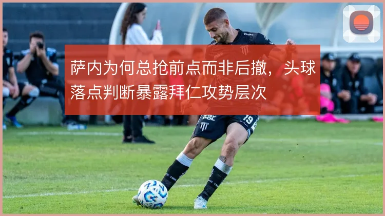 萨内为何总抢前点而非后撤，头球落点判断暴露拜仁攻势层次
