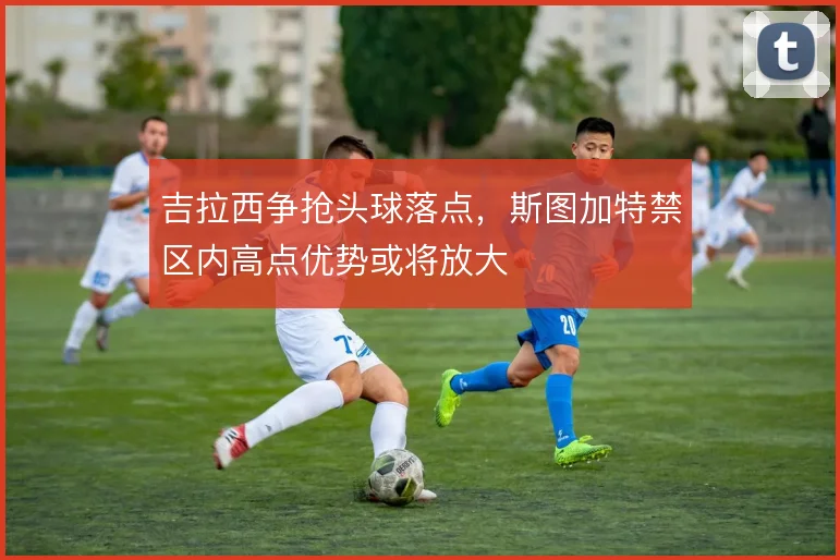 吉拉西争抢头球落点,斯图加特禁区内高点优势或将放大