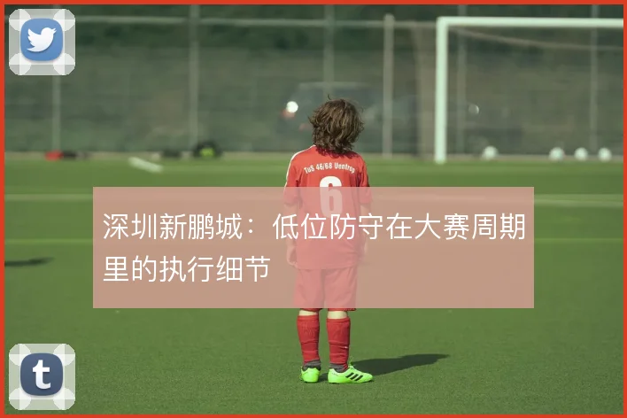 深圳新鹏城：低位防守在大赛周期里的执行细节